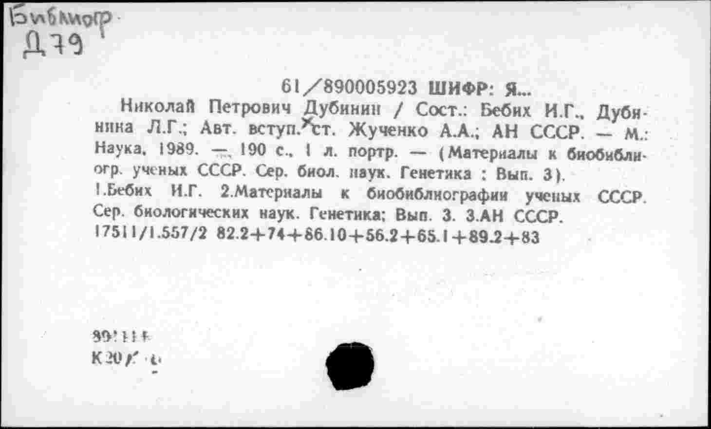 ﻿
61/890005923 ШИФР: Я...
Николай Петрович Дубинин / Сост.: Бебих И.Г., Дубинина Л.Г.; Авт. вступАт. Жученко А.А.; АН СССР. — М.: Наука, 1989. —, 190 с.. I л. портр. — (Материалы к биобибли-огр. ученых СССР. Сер. биол. наук. Генетика : Вып. 3).
I.Бебих И.Г. 2.Материалы к биобиблиографии ученых СССР. Сер. биологических наук. Генетика: Вып. 3. З.АН СССР.
17511 /1.557/2 82.2+74+86.10+56.2+65.1 +89.2+83
89! 11 Г К 20/' ч.